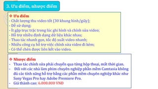 3. Ưu điểm, nhược điểm 
 Ưu điểm 
- Chất lượng thu video tốt (30 khung hình/giây); 
- Dễ sử dụng; 
- Ít gặp trục trặc trong lúc ghi hình và chỉnh sửa video; 
- Hỗ trợ nhiều định dạng dữ liệu khác nhau; 
- Thao tác nhanh gọn, tốc độ xuất video nhanh; 
- Nhiều công cụ hỗ trợ việc chỉnh sửa video đi kèm; 
- Có thể chèn được liên kết vào video. 
 Nhược điểm 
- Thao tác chỉnh sửa phải chuyển qua từng hộp thoại, mất thời gian. 
- Đối với các nhà làm phim chuyên nghiệp phần mềm Camtasia không 
đủ các tính năng hỗ trợ bằng các phần mềm chuyên nghiệp khác như 
Sony Vegas Pro hay Adobe Premiere Pro. 
- Giá thành cao: 6.000.000 VNĐ 
 