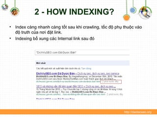 2 - HOW INDEXING?
• Index càng nhanh càng tốt sau khi crawling, tốc độ phụ thuộc vào
độ truth của nơi đặt link.
• Indexing bổ xung các Internal link sau đó
http://daotaoseo.org
 