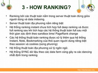 3 - HOW RANKING?
• Ranking bởi các thuật toán nằm trong server thuật toán đứng giữa
người dùng và data indexing.
• Server thuật toán địa phương nằm riêng biệt
• Hệ thống ranking instant chưa tích hợp full deep ranking và được
full ranking sau khi tích hợp các hệ thống thuật toán full sau một
thời gian xác định theo sandbox time/ PageRank change
• Các hệ thống thuật toán ranking được xử lý thêm qua hệ thống
Instant, Note, Bookmarking của thói quen người dùng riêng biệt
theo session và cookies (song phương)
• Hệ thống thuật toán địa phương xử lý ngôn ngữ.
• Hệ thống SYNC dữ liệu theo các data farm cũng gây ra các dancing
nhất định trong ranking
http://daotaoseo.org
 