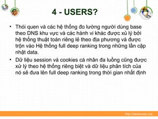 4 - USERS?
• Thói quen và các hệ thống đo lường người dùng base
theo DNS khu vực và các hành vi khác được xủ lý bởi
hệ thống thuật toán riêng lẻ theo địa phương và được
trộn vào Hệ thống full deep ranking trong những lần cập
nhật data.
• Dữ liệu session và cookies cá nhân đa luồng cũng được
xử lý theo hệ thống riêng biệt và dữ liệu phân tích của
nó sẽ đưa lên full deep ranking trong thời gian nhất định
http://daotaoseo.org
 