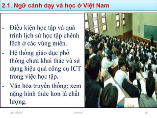 - Điều kiện học tập và quá
trình lịch sử học tập chênh
lệch ở các vùng miền.
- Hệ thống giáo dục phổ
thông chưa khai thác và sử
dụng hiệu quả công cụ ICT
trong việc học tập.
- Văn hóa truyền thống: xem
nặng hình thức hơn là chất
lượng.
2.1. Ngữ cảnh dạy và học ở Việt Nam
12/24/2014 Nhóm 6 10
 