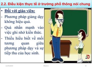 • Đối với giáo viên:
- Phương pháp giảng dạy
không hiệu quả.
- Quá nhấn mạnh vào
việc ghi nhớ kiến thức.
- Thiếu hiểu biết về mối
tương quan giữa
phương pháp dạy và sự
tiếp thu của học sinh.
2.2. Điều kiện thực tế ở trường phổ thông nói chung
12/24/2014 Nhóm 6 15
 