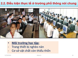 • Môi trường học tập:
- Trang thiết bị nghèo nàn
- Cơ sở vật chất còn thiếu thốn
2.2. Điều kiện thực tế ở trường phổ thông nói chung
12/24/2014 Nhóm 6 16
 