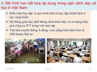 3. Mô hình học kết hợp áp dụng trong ngữ cảnh dạy và
học ở Việt Nam
 Điều kiện học tập và quá trình lịch sử học tập chênh lệch ở
các vùng/miền
 Hệ thống giáo dục phổ thông chưa khai thác và sử dụng hiệu
quả công cụ ICT trong việc học tập
 Văn hóa truyền thống Á đông: xem nặng hình thức hơn là
chất lượng thật sự
12/24/2014 Nhóm 6 20
 