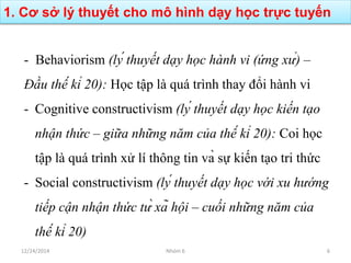 1. Cơ sở lý thuyết cho mô hình dạy học trực tuyến
12/24/2014 Nhóm 6 6
- Behaviorism (lý thuyết dạy học hành vi (ứng xử) –
Đầu thế kỉ 20): Học tập là quá trình thay đổi hành vi
- Cognitive constructivism (lý thuyết dạy học kiến tạo
nhận thức – giữa những năm của thế kỉ 20): Coi học
tập là quá trình xử lí thông tin và sự kiến tạo tri thức
- Social constructivism (lý thuyết dạy học với xu hướng
tiếp cận nhận thức từ xã hội – cuối những năm của
thế kỉ 20)
 