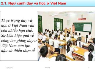 2.1. Ngữ cảnh dạy và học ở Việt Nam
Thực trạng dạy và
học ở Việt Nam vẫn
còn nhiều hạn chế.
Sự kém hiệu quả về
công tác giảng dạy ở
Việt Nam còn lạc
hậu và thiếu thực tế.
12/24/2014 Nhóm 6 9
 