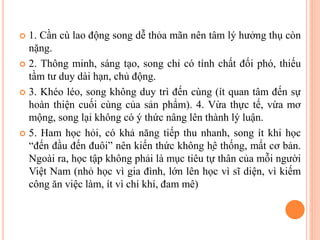  1. Cần cù lao động song dễ thỏa mãn nên tâm lý hưởng thụ còn
nặng.
 2. Thông minh, sáng tạo, song chỉ có tính chất đối phó, thiếu
tầm tư duy dài hạn, chủ động.
 3. Khéo léo, song không duy trì đến cùng (ít quan tâm đến sự
hoàn thiện cuối cùng của sản phẩm). 4. Vừa thực tế, vừa mơ
mộng, song lại không có ý thức nâng lên thành lý luận.
 5. Ham học hỏi, có khả năng tiếp thu nhanh, song ít khi học
“đến đầu đến đuôi” nên kiến thức không hệ thống, mất cơ bản.
Ngoài ra, học tập không phải là mục tiêu tự thân của mỗi người
Việt Nam (nhỏ học vì gia đình, lớn lên học vì sĩ diện, vì kiếm
công ăn việc làm, ít vì chí khí, đam mê)
 