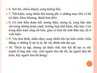  6. Xởi lởi, chiều khách, song không bền.
 7. Tiết kiệm, song nhiều khi hoang phí vì những mục tiêu vô bổ
(sĩ diện, khoe khoang, thích hơn đời).
 8. Có tinh thần đoàn kết, tương thân, tương ái, song hầu như
chỉ trong những hoàn cảnh, trường hợp khó khăn, bần hàn. Còn
trong điều kiện sống tốt hơn, giàu có hơn thì tinh thần này rất ít
xuất hiện.
 9. Yêu hòa bình, nhẫn nhịn, song nhiều khi lại hiếu chiến, hiếu
thắng vì những lý do tự ái, lặt vặt, đánh mất đại cục.
 10. Thích tụ tập, nhưng lại thiếu tính liên kết để tạo ra sức
mạnh (Cùng một việc, một người làm thì tốt, ba người làm thì
kém, bảy người làm thì hỏng)
 