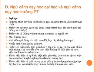  Đại học:
 Phương pháp dạy học không hiệu quả, quá phụ thuộc vào bài thuyết
trình
 Sinh viên học một cách thụ động ( nghe trình bày ghi chép, nhớ lại
thông tin đã đọc).
 Sinh viên và Giảng viên ít tương tác trong và ngoài lớp
 Môi trường học :
 sinh viên quá đông => việc trao đổi, học tập không hiệu quả..
 Nhiều sinh viên không đến lớp.
 Sinh viên mất nhiều thời gian học ở lớp mỗi ngày, và học quá nhiều
môn trong 1 kỳ học dẫn đến sinh viên không có thời gian tự học,
việc tìm hiểu chưa được cao.
 Thiếu hiểu biết về sự khác biệt giữa giáo dục ( sự chuẩn bị cho việc
học cá nhân và nghề nghiêp lâu dài cho tương lai.)
 Thiếu hiểu biết về mối tương quan giữa việc sử dụng phương pháp
dạy hiện tại với chất lượng và mức độ tiếp thu của sinh viên.
D. Ngữ cảnh dạy học đại học và ngữ cảnh
dạy học trường PT
 