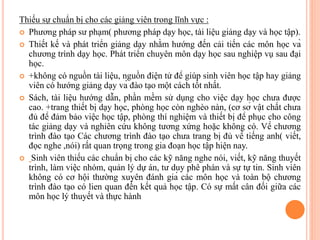 Thiếu sự chuẩn bị cho các giảng viên trong lĩnh vực :
 Phương pháp sư phạm( phương pháp dạy học, tài liệu giảng dạy và học tập).
 Thiết kế và phát triển giảng dạy nhằm hướng đến cải tiến các môn học và
chương trình dạy học. Phát triển chuyên môn dạy học sau nghiệp vụ sau đại
học.
 +không có nguồn tài liệu, nguồn điện tử để giúp sinh viên học tập hay giảng
viên có hướng giảng dạy và đào tạo một cách tốt nhất.
 Sách, tài liệu hướng dẫn, phần mềm sử dụng cho việc dạy học chưa được
cao. +trang thiết bị dạy học, phòng học còn nghèo nàn, (cơ sở vật chất chưa
đủ để đảm bảo việc học tập, phòng thí nghiệm và thiết bị để phục cho công
tác giảng dạy và nghiên cứu không tương xứng hoặc không có. Về chương
trình đào tạo Các chương trình đào tạo chưa trang bị đủ về tiếng anh( viết,
đọc nghe ,nói) rất quan trọng trong gia đoạn học tập hiện nay.
 Sinh viên thiếu các chuẩn bị cho các kỹ năng nghe nói, viết, kỹ năng thuyết
trình, làm việc nhóm, quản lý dự án, tư duy phê phán và sự tự tin. Sinh viên
không có cơ hội thường xuyên đánh giá các môn học và toàn bộ chương
trình đào tạo có lien quan đến kết quả học tập. Có sự mất cân đối giữa các
môn học lý thuyết và thực hành
 