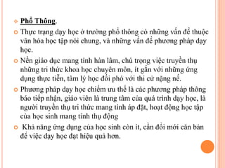  Phổ Thông.
 Thực trạng dạy học ở trường phổ thông có những vấn đề thuộc
văn hóa học tập nói chung, và những vấn đề phương pháp dạy
học.
 Nền giáo dục mang tính hàn lâm, chú trọng việc truyền thụ
những tri thức khoa học chuyên môn, ít gắn với những ứng
dụng thực tiễn, tâm lý học đối phó với thi cử nặng nề.
 Phương pháp dạy học chiếm ưu thế là các phương pháp thông
báo tiếp nhận, giáo viên là trung tâm của quá trình dạy học, là
người truyền thụ tri thức mang tính áp đặt, hoạt động học tập
của học sinh mang tính thụ động
 Khả năng ứng dụng của học sinh còn ít, cần đổi mới căn bản
để việc dạy học đạt hiệu quả hơn.
 