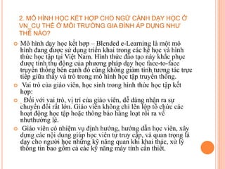  Mô hình dạy học kết hợp – Blended e-Learning là một mô
hình đang được sử dụng triển khai trong các hệ học và hình
thức học tập tại Việt Nam. Hình thức đào tạo này khắc phục
được tính thụ động của phương pháp dạy học face-to-face
truyền thống bên cạnh đó cũng không giảm tính tương tác trực
tiếp giữa thầy và trò trong mô hình học tập truyền thống.
 Vai trò của giáo viên, học sinh trong hình thức học tập kết
hợp:
 Đối với vai trò, vị trí của giáo viên, dễ dàng nhận ra sự
chuyển đổi rất lớn. Giáo viên không chỉ lên lớp tổ chức các
hoạt động học tập hoặc thông báo hàng loạt rồi ra về
nhưthường lệ.
 Giáo viên có nhiệm vụ định hướng, hướng dẫn học viên, xây
dựng các nội dung giúp học viên tự truy cập, và quan trọng là
dạy cho người học những kỹ năng quan khi khai thác, xử lý
thông tin bao gồm cả các kỹ năng máy tính cần thiết.
2. MÔ HÌNH HỌC KẾT HỢP CHO NGỮ CẢNH DẠY HỌC Ở
VN_CỤ THỂ Ở MÔI TRƯỜNG GIA ĐÌNH ÁP DỤNG NHƯ
THẾ NÀO?
 