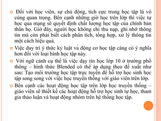  Đối với học viên, sự chủ động, tích cực trong học tập là vô
cùng quan trọng. Bên cạnh những giờ học trên lớp thì việc tự
học qua mạng sẽ quyết định chất lượng học tập của chính bản
thân họ. Giờ đây, người học không chỉ thu nạp, ghi nhớ thông
tin mà còn phải biết cách phân tích, tổng hợp, xử lý thông tin
một cách hiệu quả.
 Việc duy trì ý thức kỷ luật và động cơ học tập càng có ý nghĩa
hơn đối với loại hình học tập này.
 Với ngữ cảnh cụ thể là việc dạy tin học lớp 10 ở trường phổ
thông – hình thức Blended có thể áp dụng theo đề xuất như
sau: Tạo môi trường học tập trực tuyến để hỗ trợ học sinh học
tập song song với việc học truyền thống với giáo viên trên lớp.
 Bên cạnh các hoạt động học tập trên lớp học truyền thống –
giáo viên sẽ thiết kế các hoạt động hỗ trợ học sinh tự học, tham
gia thảo luận và hoạt động nhóm trên hệ thống học tập.
 