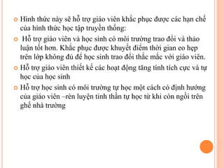  Hình thức này sẽ hỗ trợ giáo viên khắc phục được các hạn chế
của hình thức học tập truyền thống:
 Hỗ trợ giáo viên và học sinh có môi trường trao đổi và thảo
luận tốt hơn. Khắc phục được khuyết điểm thời gian eo hẹp
trên lớp không đủ để học sinh trao đổi thắc mắc với giáo viên.
 Hỗ trợ giáo viên thiết kế các hoạt động tăng tính tích cực và tự
học của học sinh
 Hỗ trợ học sinh có môi trường tự học một cách có định hướng
của giáo viên –rèn luyện tinh thần tự học từ khi còn ngồi trên
ghế nhà trường
 