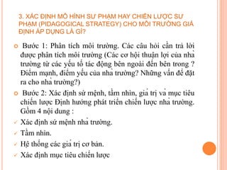  Bước 1: Phân tích môi trường. Các câu hỏi cần trả lời
được phân tích môi trường (Các cơ hội thuận lợi của nhà
trường từ các yếu tố tác động bên ngoài đến bên trong ?
Điểm mạnh, điểm yếu của nhà trường? Những vấn đề đặt
ra cho nhà trường?)
 Bước 2: Xác định sứ mệnh, tầm nhìn, giá trị và mục tiêu
chiến lược Định hướng phát triển chiến lược nhà trường.
Gồm 4 nội dung :
 Xác định sứ mệnh nhà trường.
 Tầm nhìn.
 Hệ thống các giá trị cơ bản.
 Xác định mục tiêu chiến lược
3. XÁC ĐỊNH MÔ HÌNH SƯ PHẠM HAY CHIẾN LƯỢC SƯ
PHẠM (PIDAGOGICAL STRATEGY) CHO MÔI TRƯỜNG GIẢ
ĐỊNH ÁP DỤNG LÀ GÌ?
 