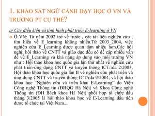 1. KHẢO SÁT NGỮ CẢNH DẠY HỌC Ở VN VÀ
TRƯỜNG PT CỤ THỂ?
a/ Các điều kiện và tình hình phát triển E-learning ở VN
 Ở VN: Từ năm 2002 trở về trước , các tài liệu nghiên cứu ,
tìm hiểu về E_learning không nhiều.Từ 2003_2004, việc
nghiên cứu E_Learning được quan tâm nhiều hơn.Các hội
nghị, hội thảo về CNTT và giáo dục đều có đề cập nhiều vấn
đề về E_Learning và khả năng áp dụng vào môi trường VN
như : Hội thảo khoa học quốc gia lần thứ nhất về nghiên cứu
phát triển-ứng dụng CNTT và truyền thông ICT/rda 2/2003,
Hội thảo khoa học quốc gia lần II về nghiên cứu phát triển và
ứng dụng CNTT và truyền thông ICT/rda 9/2004, và hội thảo
khoa học “Nghiên cứu và triển khai E-Learning” do Viện
Công nghệ Thông tin (ĐHQG Hà Nội) và Khoa Công nghệ
Thông tin (ĐH Bách khoa Hà Nội) phối hợp tổ chức đầu
tháng 3/2005 là hội thảo khoa học về E-Learning đầu tiên
được tổ chức tại Việt Nam...
 