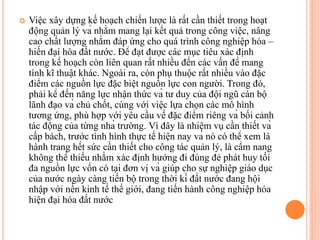  Việc xây dựng kế hoạch chiến lược là rất cần thiết trong hoạt
động quản lý và nhằm mang lại kết quả trong công việc, nâng
cao chất lượng nhằm đáp ứng cho quá trình công nghiệp hóa –
hiến đại hóa đất nước. Để đạt được các mục tiêu xác định
trong kế hoạch còn liên quan rất nhiều đến các vấn đề mang
tính kĩ thuật khác. Ngoài ra, còn phụ thuộc rất nhiều vào đặc
điểm các nguồn lực đặc biệt nguồn lực con người. Trong đó,
phải kể đến năng lực nhận thức và tư duy của đội ngũ cán bộ
lãnh đạo và chủ chốt, cùng với việc lựa chọn các mô hình
tương ứng, phù hợp với yêu cầu về đặc điểm riêng và bối cảnh
tác động của từng nhà trường. Vì đây là nhiệm vụ cần thiết và
cấp bách, trước tình hình thực tế hiện nay và nó có thể xem là
hành trang hết sức cần thiết cho công tác quản lý, là cẩm nang
không thể thiếu nhằm xác định hướng đi đúng đẻ phát huy tối
đa nguồn lực vốn có tại đơn vị và giúp cho sự nghiệp giáo dục
của nước ngày càng tiến bộ trong thời kì đất nước đang hội
nhập với nền kinh tế thế giới, đang tiến hành công nghiệp hóa
hiện đại hóa đất nước
 