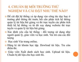  Để cài đặt hệ thống và áp dụng vào công tác dạy học ở
trường phổ thông thì trước hết cần phân tích hệ thống
quản lý tài liệu bài giảng và thi trực tuyến các phân tích
thiết kế hệ thống và từ đó xay dựng website thi trực
tuyến và quản lý tài liệu bài giảng.
 Xác định yêu cầu hệ thống : đối tượng sử dụng như
người quản lý, giáo viên và học sinh. Vai trò của các đối
tượng
 Học sinh Vào trang online.
 Đăng kí tài khoản học tập. Dowload tài liệu. Tra cứu
điểm thi.
 Giáo viên Xuất danh sách học sinh. Upload tài liệu.
Chuẩn bị dữ liệu cho học sinh thi.
4. CHUẨN BỊ MÔI TRƯỜNG THỬ
NGHIỆM VÀ CÀI ĐẶT NHƯ THẾ NÀO?
 