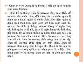  • Quản trị viên Quản trị hệ thống. Thiết lập quan hệ giữa
giáo viên, lớp học.
 • Thiết kế hệ thống Biểu đồ usecase tổng quát. Biểu đồ
usecase cho chức năng đổi thông tin cá nhân, quản lý
danh sách khoa, quản lý danh sách giáo viên, quản lý
danh sách môn học, danh sách lớp học, danh sách thi,
uscase cấu hình hệ thống, usecase thống kê ngân hàng
câu hỏi, quản lý đề thi, quản lý ngân hàng câu hỏi, thay
đổi thông tin cá nhân, thống kê ngân hàng câu hỏi. Các
usecase đối với actor thí sinh. Biểu đồ uscase chức năng
làm bài thi. Biểu đồ usecase chức năng làm bài ôn tập.
Biểu đồ usecase chức năng đổi mật khẩu. Biểu đồ
usecase chức năng xem kết quả thi. Quản lý tài liệu bài
giảng usecase tổng quát, chức năng quản lý tài liệu, chức
năng quản lý hệ thống. Biểu đồ tuần tự gồm các chức
năng :
 