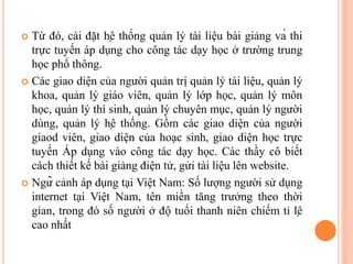  Từ đó, cài đặt hệ thống quản lý tài liệu bài giảng và thi
trực tuyến áp dụng cho công tác dạy học ở trường trung
học phổ thông.
 Các giao diện của người quản trị quản lý tài liệu, quản lý
khoa, quản lý giáo viên, quản lý lớp học, quản lý môn
học, quản lý thí sinh, quản lý chuyên mục, quản lý người
dùng, quản lý hệ thống. Gồm các giao diện của người
giaod viên, giao diện của hoạc sinh, giao diện học trực
tuyến Áp dụng vào công tác dạy học. Các thầy cô biết
cách thiết kế bài giảng điện tử, gửi tài liệu lên website.
 Ngữ cảnh áp dụng tại Việt Nam: Số lượng người sử dụng
internet tại Việt Nam, tên miền tăng trưởng theo thời
gian, trong đó số người ở độ tuổi thanh niên chiếm tỉ lệ
cao nhất
 