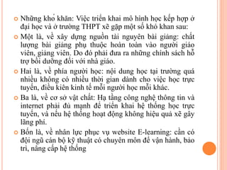  Những khó khăn: Việc triển khai mô hình học kếp hợp ở
đại học và ở trường THPT xẽ gặp một số khó khan sau:
 Một là, về xây dựng nguồn tài nguyên bài giảng: chất
lượng bài giảng phụ thuộc hoàn toàn vào người giáo
viên, giảng viên. Do đó phải đưa ra những chính sách hỗ
trợ bồi dưỡng đối với nhà giáo.
 Hai là, về phía người học: nội dung học tại trường quá
nhiều không có nhiều thời gian dành cho việc học trực
tuyến, điều kiên kinh tế mỗi người học mỗi khác.
 Ba là, về cơ sở vật chất: Hạ tầng công nghệ thông tin và
internet phải đủ mạnh để triển khai hệ thống học trực
tuyến, và nếu hệ thống hoạt động không hiệu quả xẽ gây
lãng phí.
 Bốn là, về nhân lực phục vụ website E-learning: cần có
đội ngũ cán bộ kỹ thuật có chuyên môn để vận hành, bảo
trì, nâng cấp hệ thống
 