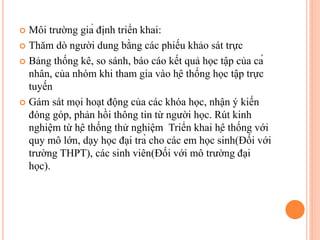  Môi trường giả định triển khai:
 Thăm dò người dung bằng các phiếu khảo sát trực
 Bảng thống kê, so sánh, báo cáo kết quả học tập của cá
nhân, của nhóm khi tham gia vào hệ thống học tập trực
tuyến
 Gám sát mọi hoạt động của các khóa học, nhận ý kiến
đóng góp, phản hồi thông tin từ người học. Rút kinh
nghiệm từ hệ thống thử nghiệm Triển khai hệ thống với
quy mô lớn, dạy học đại trà cho các em học sinh(Đối với
trường THPT), các sinh viên(Đối với mô trường đại
học).
 