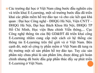  Các trường đại học ở Việt Nam cũng bước đầu nghiên cứu
và triển khai E-Learning, một số trường bước đầu đã triển
khai các phần mềm hỗ trợ đào tạo và cho các kết quả khả
quan : Đại học Công nghệ - ĐHQG Hà Nội, Viện CNTT –
ĐHQG Hà Nội, Đại học Bách Khoa Hà Nội, ĐHQG TP
Hồ Chí Minh, Học viện Bưu chính Viễn thông,... Cục
Công nghệ thông tin của Bộ GD&ĐT đã triển khai cổng
E-Learning nhằm cung cấp một cách có hệ thống các
thông tin E-Learning trên thế giới và ở Việt Nam. Bên
cạnh đó, một số công ty phần mềm ở Việt Nam đã tung ra
thị trường một số sản phẩm hỗ trợ đào tạo. Tuy các sản
phẩm này chưa phải là sản phẩm lớn, được đóng gói hoàn
chỉnh nhưng đã bước đầu góp phần thúc đẩy sự phát triển
E-Learning ở Việt Nam.
 