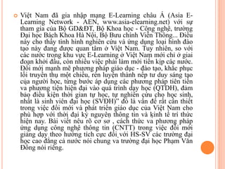  Việt Nam đã gia nhập mạng E-Learning châu Á (Asia E-
Learning Network - AEN, www.asia-elearning.net) với sự
tham gia của Bộ GD&ĐT, Bộ Khoa học - Công nghệ, trường
Đại học Bách Khoa Hà Nội, Bộ Bưu chính Viễn Thông... Điều
này cho thấy tình hình nghiên cứu và ứng dụng loại hình đào
tạo này đang được quan tâm ở Việt Nam. Tuy nhiên, so với
các nước trong khu vực E-Learning ở Việt Nam mới chỉ ở giai
đoạn khởi đầu, còn nhiều việc phải làm mới tiến kịp các nước.
Đổi mới mạnh mẽ phương pháp giáo dục - đào tạo, khắc phục
lối truyền thụ một chiều, rèn luyện thành nếp tư duy sáng tạo
của người học, từng bước áp dụng các phương pháp tiên tiến
và phương tiện hiện đại vào quá trình dạy học (QTDH), đảm
bảo điều kiện thời gian tự học, tự nghiên cứu cho học sinh,
nhất là sinh viên đại học (SVĐH)” đó là vấn đề rất cần thiết
trong việc đổi mới và phát triển giáo dục của Việt Nam cho
phù hợp với thời đại kỷ nguyên thông tin và kinh tế trí thức
hiện nay. Bài viết nêu rõ cơ sở , cách thức và phương pháp
ứng dụng công nghệ thông tin (CNTT) trong việc đổi mới
giảng dạy theo hướng tích cực đối với HS-SV các trường đại
học cao đẳng cả nước nói chung và trường đại học Phạm Văn
Đồng nói riêng.
 