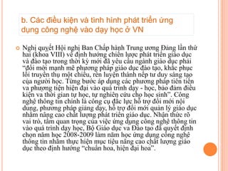  Nghị quyết Hội nghị Ban Chấp hành Trung ương Đảng lần thứ
hai (khoá VIII) về định hướng chiến lược phát triển giáo dục
và đào tạo trong thời kỳ mới đã yêu cầu ngành giáo dục phải
“đổi mới mạnh mẽ phương pháp giáo dục đào tạo, khắc phục
lối truyền thụ một chiều, rèn luyện thành nếp tư duy sáng tạo
của người học. Từng bước áp dụng các phương pháp tiên tiến
và phương tiện hiện đại vào quá trình dạy - học, bảo đảm điều
kiện và thời gian tự học, tự nghiên cứu cho học sinh”. Công
nghệ thông tin chính là công cụ đắc lực hỗ trợ đổi mới nội
dung, phương pháp giảng dạy, hỗ trợ đổi mới quản lý giáo dục
nhằm nâng cao chất lượng phát triển giáo dục. Nhận thức rõ
vai trò, tầm quan trọng của việc ứng dụng công nghệ thông tin
vào quá trình dạy học, Bộ Giáo dục và Đào tạo đã quyết định
chọn năm học 2008-2009 làm năm học ứng dụng công nghệ
thông tin nhằm thực hiện mục tiêu nâng cao chất lượng giáo
dục theo định hướng “chuẩn hoá, hiện đại hoá”.
b. Các điều kiện và tình hình phát triển ứng
dụng công nghệ vào dạy học ở VN
 