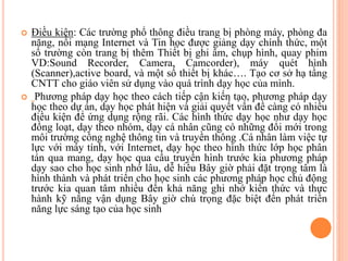  Điều kiện: Các trường phổ thông điều trang bị phòng máy, phòng đa
năng, nối mạng Internet và Tin học được giảng dạy chính thức, một
số trường còn trang bị thêm Thiết bị ghi âm, chụp hình, quay phim
VD:Sound Recorder, Camera, Camcorder), máy quét hình
(Scanner),active board, và một số thiết bị khác…. Tạo cơ sở hạ tầng
CNTT cho giáo viên sử dụng vào quá trình dạy học của mình.
 Phương pháp dạy học theo cách tiếp cận kiến tạo, phương pháp dạy
học theo dự án, dạy học phát hiện và giải quyết vấn đề càng có nhiều
điều kiện để ứng dụng rộng rãi. Các hình thức dạy học như dạy học
đồng loạt, dạy theo nhóm, dạy cá nhân cũng có những đổi mới trong
môi trường công nghệ thông tin và truyền thông .Cá nhân làm việc tự
lực với máy tính, với Internet, dạy học theo hình thức lớp học phân
tán qua mang, dạy học qua cầu truyền hình trước kia phương pháp
dạy sao cho học sinh nhớ lâu, dễ hiểu Bây giờ phải đặt trọng tâm là
hình thành và phát triển cho học sinh các phương pháp học chủ động
trước kia quan tâm nhiều đến khả năng ghi nhớ kiến thức và thực
hành kỹ năng vận dụng Bây giờ chú trọng đặc biệt đến phát triển
năng lực sáng tạo của học sinh
 