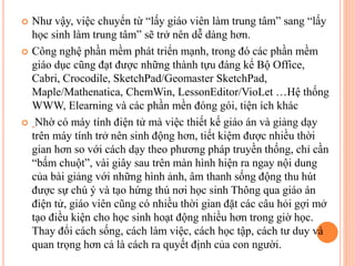  Như vậy, việc chuyển từ “lấy giáo viên làm trung tâm” sang “lấy
học sinh làm trung tâm” sẽ trở nên dễ dàng hơn.
 Công nghệ phần mềm phát triển mạnh, trong đó các phần mềm
giáo dục cũng đạt được những thành tựu đáng kể Bộ Office,
Cabri, Crocodile, SketchPad/Geomaster SketchPad,
Maple/Mathenatica, ChemWin, LessonEditor/VioLet …Hệ thống
WWW, Elearning và các phần mền đóng gói, tiện ích khác
 Nhờ có máy tính điện tử mà việc thiết kế giáo án và giảng dạy
trên máy tính trở nên sinh động hơn, tiết kiệm được nhiều thời
gian hơn so với cách dạy theo phương pháp truyền thống, chỉ cần
“bấm chuột”, vài giây sau trên màn hình hiện ra ngay nội dung
của bài giảng với những hình ảnh, âm thanh sống động thu hút
được sự chú ý và tạo hứng thú nơi học sinh Thông qua giáo án
điện tử, giáo viên cũng có nhiều thời gian đặt các câu hỏi gợi mở
tạo điều kiện cho học sinh hoạt động nhiều hơn trong giờ học.
Thay đổi cách sống, cách làm việc, cách học tập, cách tư duy và
quan trọng hơn cả là cách ra quyết định của con người.
 