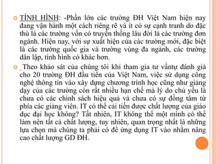  TÌNH HÌNH: -Phần lớn các trường ĐH Việt Nam hiện nay
đang vận hành một cách riêng rẽ và ít có sự cạnh tranh do đặc
thù là các trường vốn có truyền thống lâu đời là các trường đơn
ngành. Hiện nay, với sự xuất hiện của các trường mới, đặc biệt
là các trường quốc gia và trường vùng đa ngành, các trường
dân lập, tình hình có khác hơn.
 Theo khảo sát của chúng tôi khi tham gia tư vấntự đánh giá
cho 20 trường ĐH đầu tiên của Việt Nam, việc sử dụng công
nghệ thông tin vào xây dựng chương trình học cũng như giảng
dạy của các trường còn rất nhiều hạn chế mà lý do chủ yếu là
chưa có các chính sách hiệu quả và chưa có sự đồng tâm từ
phía các giảng viên. IT có thể cải tiến được chất lượng của giáo
dục đại học không? Tất nhiên, IT không thể một mình có thể
làm nên tất cả chất lượng, tuy nhiên, quan trọng nhất là những
lựa chọn mà chúng ta phải có để ứng dụng IT vào nhằm nâng
cao chất lượng GD ĐH.
 