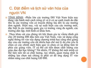  TÌNH HÌNH: -Phần lớn các trường ĐH Việt Nam hiện nay
đang vận hành một cách riêng rẽ và ít có sự cạnh tranh do đặc
thù là các trường vốn có truyền thống lâu đời là các trường
đơn ngành. Hiện nay, với sự xuất hiện của các trường mới,
đặc biệt là các trường quốc gia và trường vùng đa ngành, các
trường dân lập, tình hình có khác hơn.
 Theo khảo sát của chúng tôi khi tham gia tư vấntự đánh giá
cho 20 trường ĐH đầu tiên của Việt Nam, việc sử dụng công
nghệ thông tin vào xây dựng chương trình học cũng như giảng
dạy của các trường còn rất nhiều hạn chế mà lý do chủ yếu là
chưa có các chính sách hiệu quả và chưa có sự đồng tâm từ
phía các giảng viên. IT có thể cải tiến được chất lượng của
giáo dục đại học không? Tất nhiên, IT không thể một mình có
thể làm nên tất cả chất lượng, tuy nhiên, quan trọng nhất là
những lựa chọn mà chúng ta phải có để ứng dụng IT vào
nhằm nâng cao chất lượng GD ĐH.
C. Đặt điểm và lịch sử văn hóa của
người VN
 