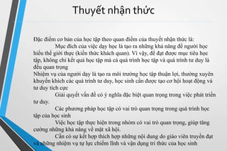 Thuyết nhận thức 
Đặc điểm cơ bản của học tập theo quan điểm của thuyết nhận thức là: 
Mục đích của việc dạy học là tạo ra những khả năng để người học 
hiểu thế giới thực (kiến thức khách quan). Vì vậy, để đạt được mục tiêu học 
tập, không chỉ kết quả học tập mà cả quá trình học tập và quá trình tư duy là 
đều quan trọng 
Nhiệm vụ của người dạy là tạo ra môi trường học tập thuận lợi, thường xuyên 
khuyến khích các quá trình tư duy, học sinh cần được tạo cơ hội hoạt động và 
tư duy tích cực 
Giải quyết vấn đề có ý nghĩa đặc biệt quan trọng trong việc phát triển 
tư duy. 
Các phương pháp học tập có vai trò quan trọng trong quá trình học 
tập của học sinh 
Việc học tập thực hiện trong nhóm có vai trò quan trọng, giúp tăng 
cường những khả năng về mặt xã hội. 
Cần có sự kết hợp thích hợp những nội dung do giáo viên truyền đạt 
và những nhiệm vụ tự lực chiếm lĩnh và vận dụng tri thức của học sinh 
 