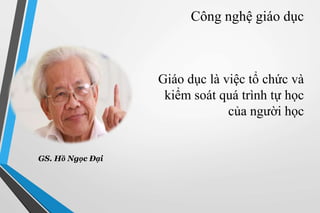 Công nghệ giáo dục 
Giáo dục là việc tổ chức và 
kiểm soát quá trình tự học 
của người học 
GS. Hồ Ngọc Đại 
 