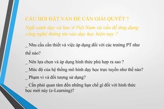 CÂU HỎI ĐẶT VẤN ĐỀ CẦN GIẢI QUYẾT ? 
Ngữ cảnh dạy và học ở Việt Nam và vấn đề ứng dụng 
công nghệ thông tin vào dạy học hiện nay ? 
_ Nhu cầu cần thiết và việc áp dụng đối với các trường PT như 
thế nào? 
_ Nên lựa chọn và áp dụng hình thức phù hợp ra sao ? 
_ Mức độ của hệ thống mô hình dạy học trực tuyến như thế nào? 
_ Phạm vi và đối tượng sử dụng? 
_ Cần phải quan tâm đến những hạn chế gì đối với hình thức 
học mới này (e-Learning)? 
 