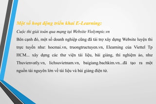 Một số hoạt động triển khai E-Learning: 
Cuộc thi giải toán qua mạng tại Website Violympic.vn 
Bên cạnh đó, một số doanh nghiệp cũng đã tài trợ xây dựng Website luyện thi 
trực tuyến như: hocmai.vn, truongtructuyen.vn, Elearning của Viettel Tp 
HCM... xây dựng các thư viện tài liệu, bài giảng, thí nghiệm ảo, như 
Thuvienvatly.vn, lichsuvietnam.vn, baigiang.bachkim.vn...đã tạo ra một 
nguồn tài nguyên lớn về tài liệu và bài giảng điện tử. 
 