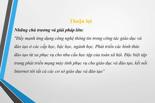 Thuận lợi 
Những chủ trương và giải pháp lớn: 
"Đẩy mạnh ứng dụng công nghệ thông tin trong công tác giáo dục và 
đào tạo ở các cấp học, bậc học, ngành học. Phát triển các hình thức 
đào tạo từ xa phục vụ cho nhu cầu học tập của toàn xã hội. Đặc biệt tập 
trung phát triển mạng máy tính phục vụ cho giáo dục và đào tạo, kết nối 
Internet tới tất cả các cơ sở giáo dục và đào tạo“ 
 