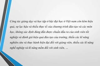 Công tác giảng dạy và học tập ở bậc đại học ở Việt nam còn kém hiệu 
quả, sự lạc hậu và thiếu thực tế của chương trình đào tạo và các môn 
học, không xác định đúng đắn được chuẩn đầu ra của sinh viên tốt 
nghiệp và đánh giá hiệu quả đào tạo của trường, thiếu các kĩ năng 
nghiên cứu và thực hành hiện đại đối với giảng viên, thiếu các kĩ năng 
nghề nghiệp và kĩ năng mềm đối với sinh viên, … 
 