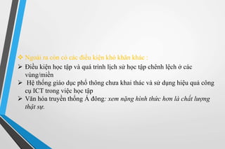  Ngoài ra còn có các điều kiện khó khăn khác : 
 Điều kiện học tập và quá trình lịch sử học tập chênh lệch ở các 
vùng/miền 
 Hệ thống giáo dục phổ thông chưa khai thác và sử dụng hiệu quả công 
cụ ICT trong việc học tập 
 Văn hóa truyền thống Á đông: xem nặng hình thức hơn là chất lượng 
thật sự. 
 