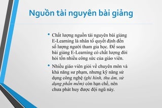 Nguồn tài nguyên bài giảng 
• Chất lượng nguồn tài nguyên bài giảng 
E-Learning là nhân tố quyết định đến 
số lượng người tham gia học. Để soạn 
bài giảng E-Learning có chất lượng đòi 
hỏi tốn nhiều công sức của giáo viên. 
• Nhiều giáo viên giỏi về chuyên môn và 
khả năng sư phạm, nhưng kỹ năng sử 
dụng công nghệ (ghi hình, thu âm, sử 
dụng phần mềm) còn hạn chế, nên 
chưa phát huy được đội ngũ này. 
 