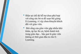 • Hiện tại chế độ hỗ trợ chưa phù hợp 
với công sức bỏ ra để soạn bài giảng 
E-Learning, vì vậy chưa khuyến khích 
đối với giáo viên. 
• Đời sống của giáo viên gặp nhiều khó 
khăn, áp lực thi cử, bệnh thành tích 
trong giáo dục... hậu quả là giáo viên 
không có thời gian đầu tư cho E-Learning. 
 