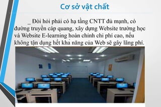 Cơ sở vật chất 
_ Đòi hỏi phải có hạ tầng CNTT đủ mạnh, có 
đường truyền cáp quang, xây dựngWebsite trường học 
vàWebsite E-learning hoàn chỉnh chi phí cao, nếu 
không tận dụng hết khả năng củaWeb sẽ gây lãng phí. 
 