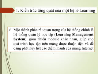 Một thành phần rất quan trọng của hệ thống chính là
hệ thống quản lý học tập (Learning Management
System), gồm nhiều module khác nhau, giúp cho
quá trình học tập trên mạng đuợc thuận tiện và dễ
dàng phát huy hết các điểm mạnh của mạng Internet
.
1. Kiến trúc tổng quát của một hệ E-Learning
 