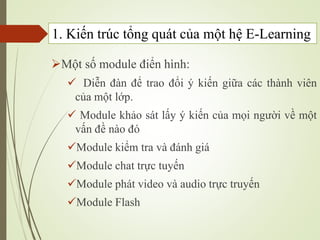 1. Kiến trúc tổng quát của một hệ E-Learning
Một số module điển hình:
 Diễn đàn để trao đổi ý kiến giữa các thành viên
của một lớp.
 Module khảo sát lấy ý kiến của mọi người về một
vấn đề nào đó
Module kiểm tra và đánh giá
Module chat trực tuyến
Module phát video và audio trực truyến
Module Flash
 