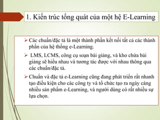 Các chuẩn/đặc tả là một thành phần kết nối tất cả các thành
phần của hệ thống e-Learning.
 LMS, LCMS, công cụ soạn bài giảng, và kho chứa bài
giảng sẽ hiểu nhau và tương tác được với nhau thông qua
các chuẩn/đặc tả.
Chuẩn và đặc tả e-Learning cũng đang phát triển rất nhanh
tạo điều kiện cho các công ty và tổ chức tạo ra ngày càng
nhiều sản phẩm e-Learning, và người dùng có rất nhiều sự
lựa chọn.
1. Kiến trúc tổng quát của một hệ E-Learning
 
