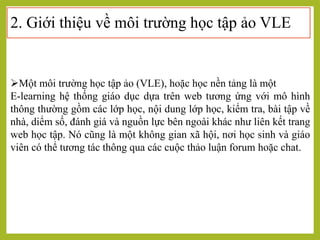 2. Giới thiệu về môi trường học tập ảo VLE
Một môi trường học tập ảo (VLE), hoặc học nền tảng là một
E-learning hệ thống giáo dục dựa trên web tương ứng với mô hình
thông thường gồm các lớp học, nội dung lớp học, kiểm tra, bài tập về
nhà, diểm số, đánh giá và nguồn lực bên ngoài khác như liên kết trang
web học tập. Nó cũng là một không gian xã hội, nơi học sinh và giáo
viên có thể tương tác thông qua các cuộc thảo luận forum hoặc chat.
 