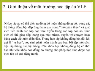 2. Giới thiệu về môi trường học tập ảo VLE
Học tập ảo có thể diễn ra đồng bộ hoặc không đồng bộ. trong các
hệ thống đồng bộ, đáp ứng tham gia trong “thời gian thực” và giáo
viên tiến hành các lớp học trực tuyến trong các lớp học ảo. Sinh
viên có thể giao tiếp thông qua một micro, quyền trò chuyện hoặc
bằng cách viết trên diễn đàn. Trong học tập không đồng bộ, đôi khi
gọi là “tự học”, học sinh phải hoàn thành các học, bài tập một cách
độc lập thông qua hệ thống. Các khóa học không đồng bộ có thời
hạn như các khóa học đồng bộ nhưng cho phép học sinh được học
theo tốc độ của riêng mình.
 