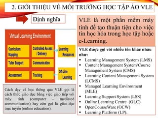 Định nghĩa VLE là một phần mềm máy
tính để tạo thuận tiện cho việc
tin học hóa trong học tập hoặc
e-Learning.
VLE được gọi với nhiều tên khác nhau
như:
 Learning Management System (LMS)
 Content Management System/Course
Management System (CMS)
 Learning Content Management System
(LCMS)
 Managed Learning Environment
(MLE)
 Learning Support System (LSS)
 Online Learning Centre (OLC)
 OpenCourseWare (OCW)
 Learning Platform (LP).
Cách dạy và học thông qua VLE gọi là
cách thức giáo dục bằng việc giao tiếp với
máy tính (computer - mediated
communication) hay còn gọi là giáo dục
trực tuyến (online education).
2. GIỚI THIỆU VỀ MÔI TRƯỜNG HỌC TẬP ẢO VLE
 