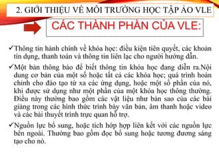 Thông tin hành chính về khóa học: điều kiện tiên quyết, các khoản
tín dụng, thanh toán và thông tin liên lạc cho người hướng dẫn.
Một bản thông báo để biết thông tin khóa học đang diễn ra.Nội
dung cơ bản của một số hoặc tất cả các khóa học; quá trình hoàn
chỉnh cho đào tạo từ xa các ứng dụng, hoặc một số phần của nó,
khi được sử dụng như một phần của một khóa học thông thường.
Điều này thường bao gồm các vật liệu như bản sao của các bài
giảng trong các hình thức trình bày văn bản, âm thanh hoặc video
và các bài thuyết trình trực quan hỗ trợ.
Nguồn lực bổ sung, hoặc tích hớp hợp liên kết với các nguồn lực
bên ngoài. Thường bao gồm đọc bổ sung hoặc tương đương sáng
tạo cho nó.
CÁC THÀNH PHẦN CỦA VLE:
2. GIỚI THIỆU VỀ MÔI TRƯỜNG HỌC TẬP ẢO VLE
 